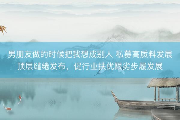 男朋友做的时候把我想成别人 私募高质料发展顶层缱绻发布，促行业扶优限劣步履发展