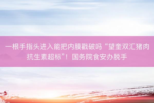 一根手指头进入能把内膜戳破吗 “望奎双汇猪肉抗生素超标”！国务院食安办脱手