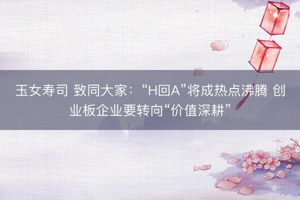 玉女寿司 致同大家：“H回A”将成热点沸腾 创业板企业要转向“价值深耕”