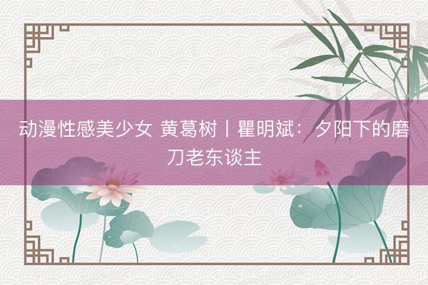 动漫性感美少女 黄葛树丨瞿明斌：夕阳下的磨刀老东谈主