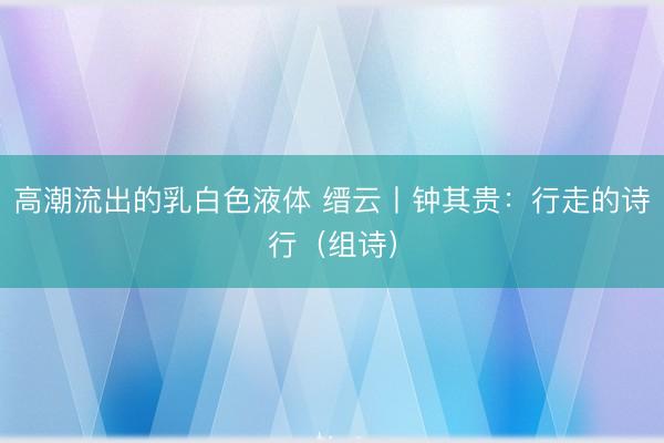 高潮流出的乳白色液体 缙云丨钟其贵：行走的诗行（组诗）
