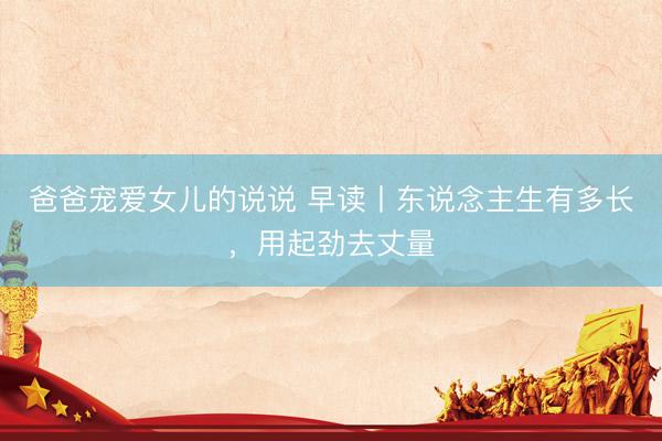 爸爸宠爱女儿的说说 早读丨东说念主生有多长,用起劲去丈量