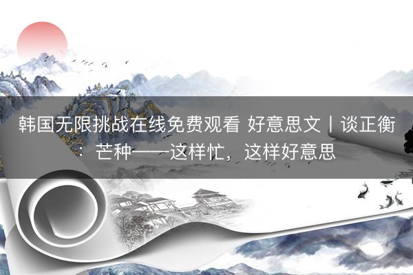 韩国无限挑战在线免费观看 好意思文丨谈正衡：芒种——这样忙，这样好意思