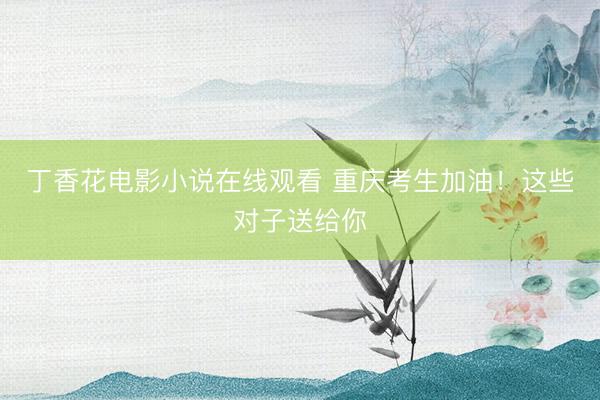 丁香花电影小说在线观看 重庆考生加油！这些对子送给你