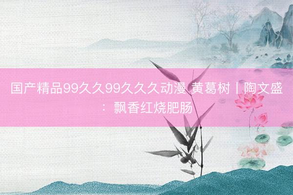 国产精品99久久99久久久动漫 黄葛树丨陶文盛:飘香红烧肥肠