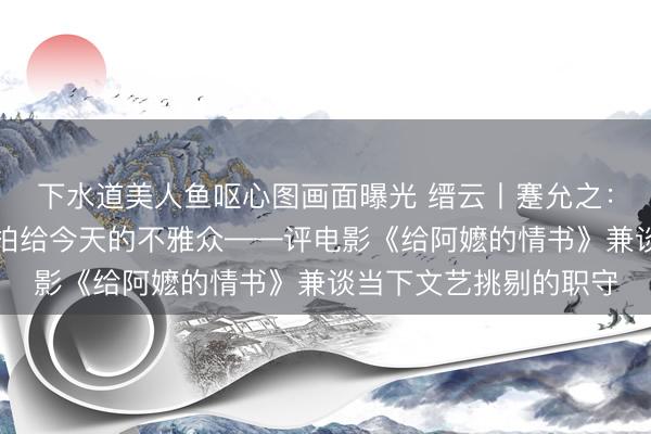 下水道美人鱼呕心图画面曝光 缙云丨蹇允之：把中国东谈主的信义拍给今天的不雅众——评电影《给阿嬷的情书》兼谈当下文艺挑剔的职守
