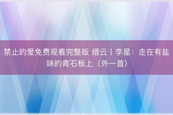 禁止的爱免费观看完整版 缙云丨李星：走在有盐味的青石板上（外一首）