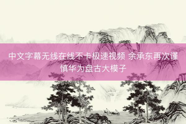 中文字幕无线在线不卡极速视频 余承东再次谨慎华为盘古大模子