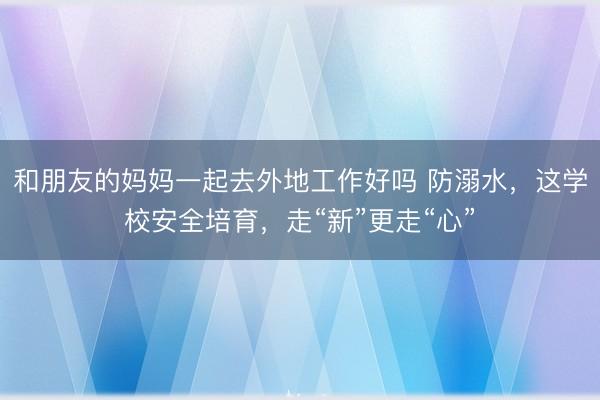 和朋友的妈妈一起去外地工作好吗 防溺水，这学校安全培育，走“新”更走“心”