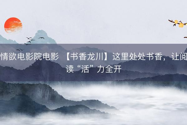 情欲电影院电影 【书香龙川】这里处处书香，让阅读 “活” 力全开