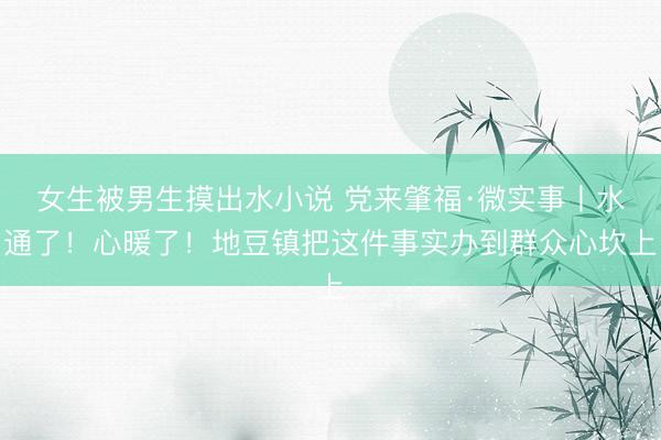 女生被男生摸出水小说 党来肇福·微实事丨水通了！心暖了！地豆镇把这件事实办到群众心坎上
