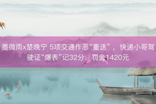 墨微雨x楚晚宁 5项交通作恶“重迭” ，快递小哥驾驶证“爆表”记32分、罚金1420元