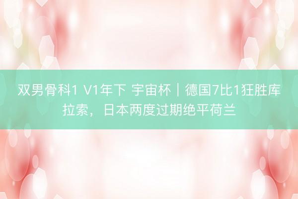 双男骨科1 V1年下 宇宙杯｜德国7比1狂胜库拉索，日本两度过期绝平荷兰