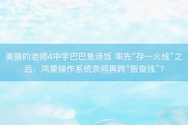 美丽的老师4中字巴巴鱼汤饭 率先“存一火线”之后，鸿蒙操作系统奈何再跨“振奋线”?