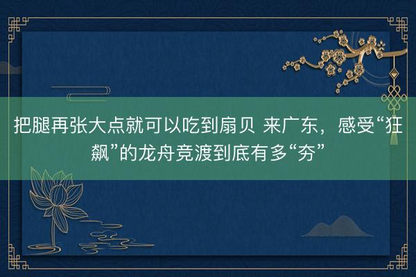 把腿再张大点就可以吃到扇贝 来广东，感受“狂飙”的龙舟竞渡到底有多“夯”