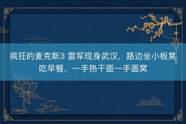 疯狂的麦克斯3 雷军现身武汉，路边坐小板凳吃早餐，一手热干面一手面窝