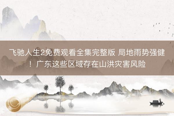 飞驰人生2免费观看全集完整版 局地雨势强健!广东这些区域存在山洪灾害风险