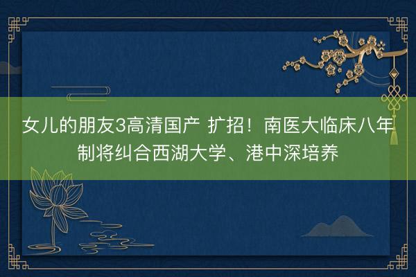 女儿的朋友3高清国产 扩招！南医大临床八年制将纠合西湖大学、港中深培养