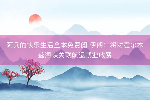 阿兵的快乐生活全本免费阅 伊朗：将对霍尔木兹海峡关联航运就业收费