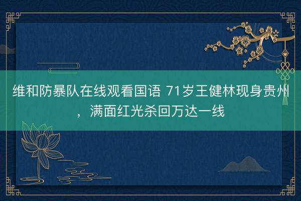 维和防暴队在线观看国语 71岁王健林现身贵州，满面红光杀回万达一线