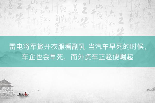 雷电将军掀开衣服看副乳 当汽车早死的时候，车企也会早死，而外资车正趁便崛起