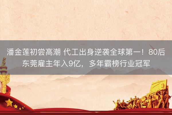 潘金莲初尝高潮 代工出身逆袭全球第一！80后东莞雇主年入9亿，多年霸榜行业冠军