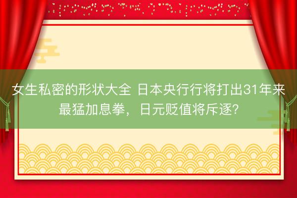 女生私密的形状大全 日本央行行将打出31年来最猛加息拳，日元贬值将斥逐？