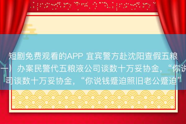 短剧免费观看的APP 宜宾警方赴沈阳查假五粮液，扣走159瓶茅台（一）办案民警代五粮液公司谈数十万妥协金，“你说钱蹙迫照旧老公蹙迫”