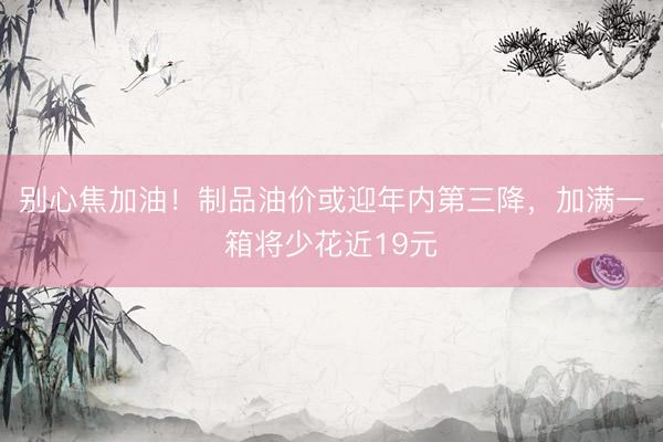 别心焦加油！制品油价或迎年内第三降，加满一箱将少花近19元