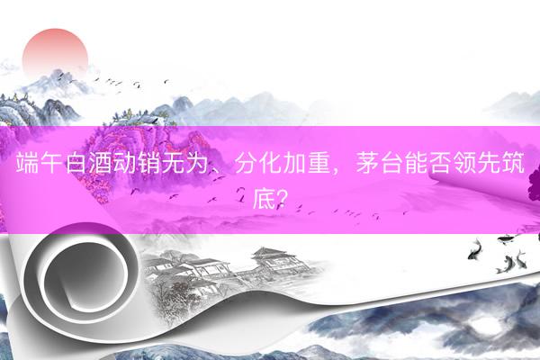 端午白酒动销无为、分化加重，茅台能否领先筑底？