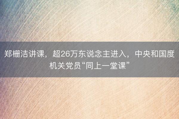 郑栅洁讲课，超26万东说念主进入，中央和国度机关党员“同上一堂课”