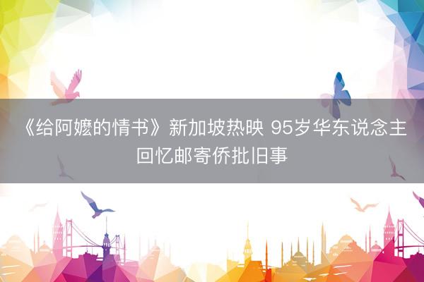 《给阿嬷的情书》新加坡热映 95岁华东说念主回忆邮寄侨批旧事