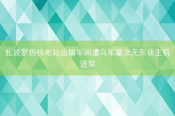扎波罗热核电站运输车间遭乌军屡次无东谈主机进军