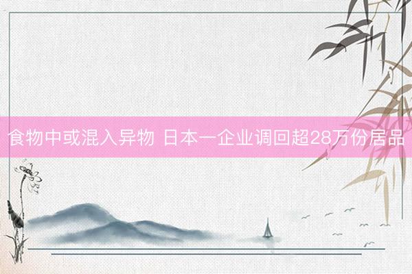 食物中或混入异物 日本一企业调回超28万份居品