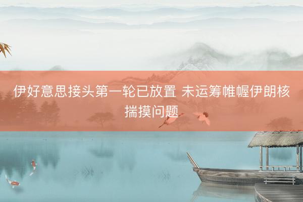 伊好意思接头第一轮已放置 未运筹帷幄伊朗核揣摸问题