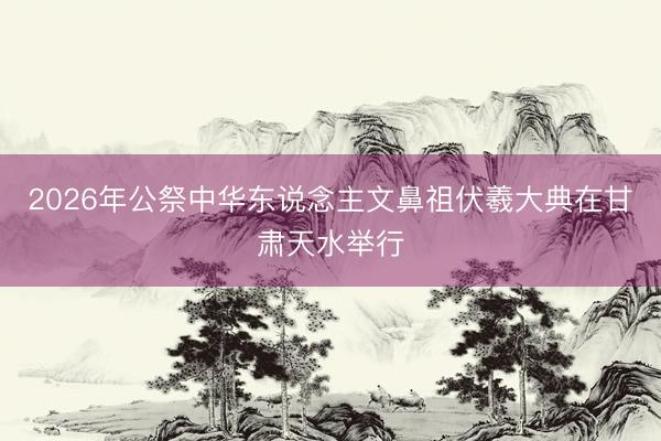 2026年公祭中华东说念主文鼻祖伏羲大典在甘肃天水举行
