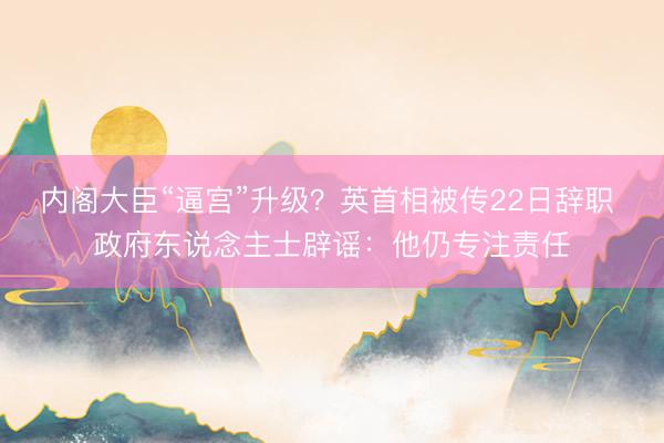 内阁大臣“逼宫”升级？英首相被传22日辞职 政府东说念主士辟谣：他仍专注责任