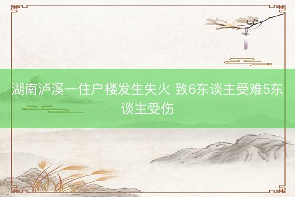 湖南泸溪一住户楼发生失火 致6东谈主受难5东谈主受伤
