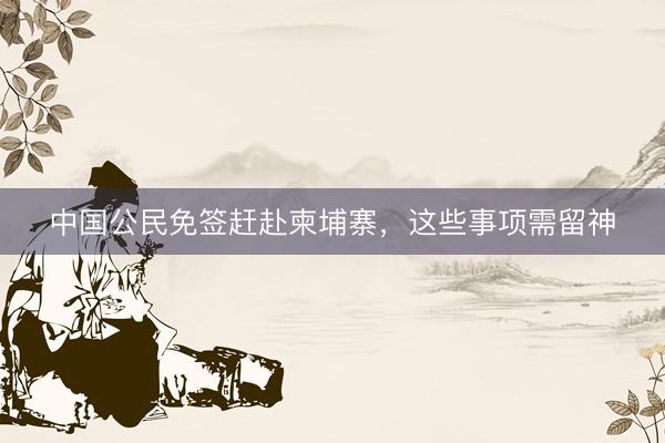 中国公民免签赶赴柬埔寨，这些事项需留神