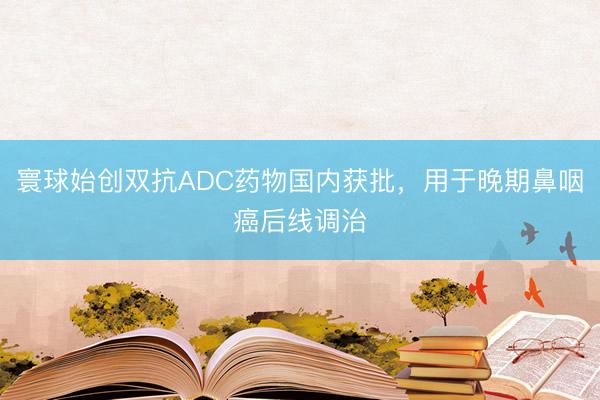 寰球始创双抗ADC药物国内获批，用于晚期鼻咽癌后线调治
