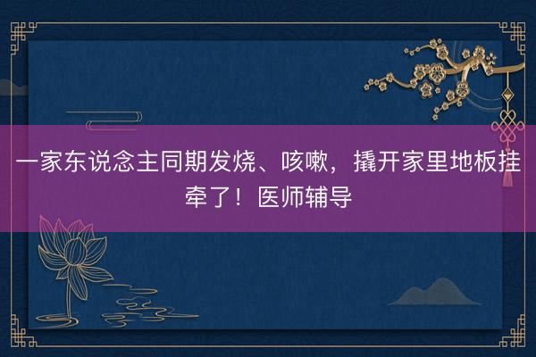 一家东说念主同期发烧、咳嗽，撬开家里地板挂牵了！医师辅导