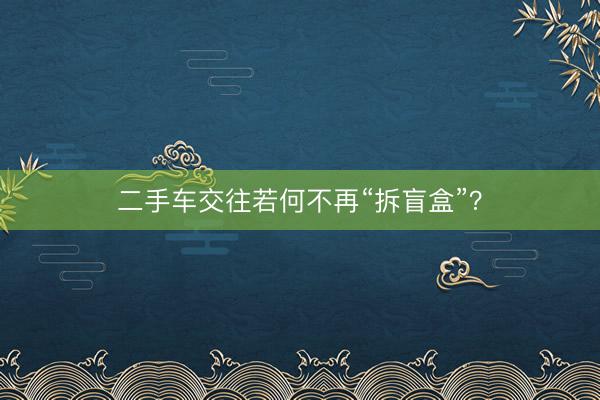 二手车交往若何不再“拆盲盒”？